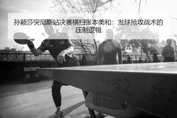 孙颖莎突尼斯站决赛横扫张本美和：发球抢攻战术的压制逻辑